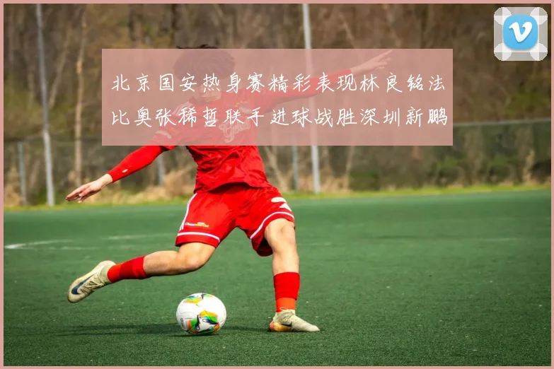 北京国安热身赛精彩表现林良铭法比奥张稀哲联手进球战胜深圳新鹏城