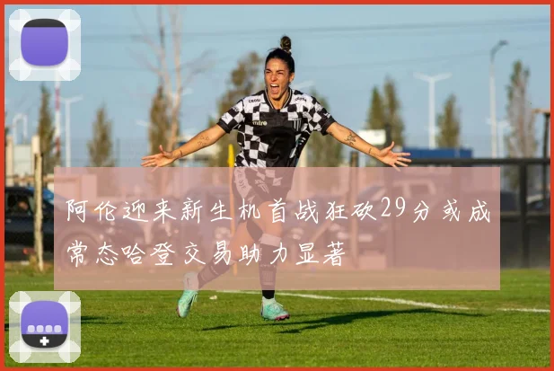 阿伦迎来新生机首战狂砍29分或成常态哈登交易助力显著