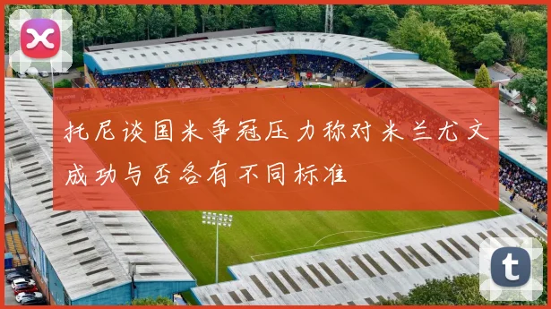 托尼谈国米争冠压力称对米兰尤文成功与否各有不同标准