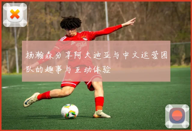 杨瀚森分享阿夫迪亚与中文运营团队的趣事与互动体验