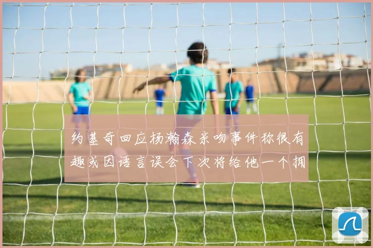 约基奇回应杨瀚森亲吻事件称很有趣或因语言误会下次将给他一个拥抱