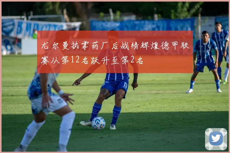 尤尔曼执掌药厂后战绩辉煌德甲联赛从第12名跃升至第2名