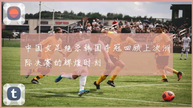 中国女足绝杀韩国夺冠回顾上次洲际决赛的辉煌时刻