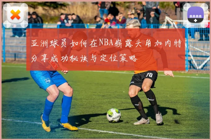 亚洲球员如何在NBA崭露头角加内特分享成功秘诀与定位策略