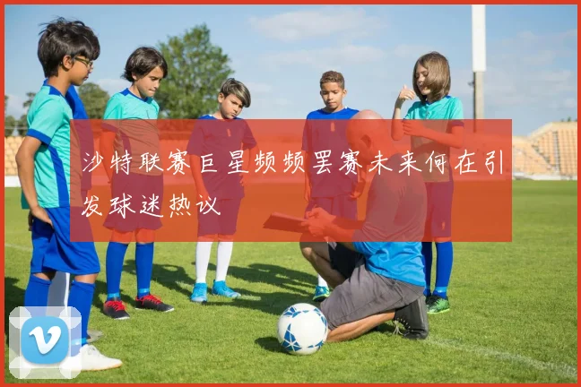 沙特联赛巨星频频罢赛未来何在引发球迷热议
