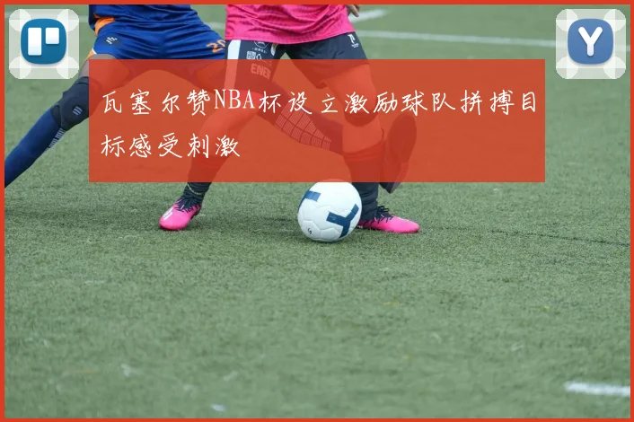 瓦塞尔赞NBA杯设立激励球队拼搏目标感受刺激