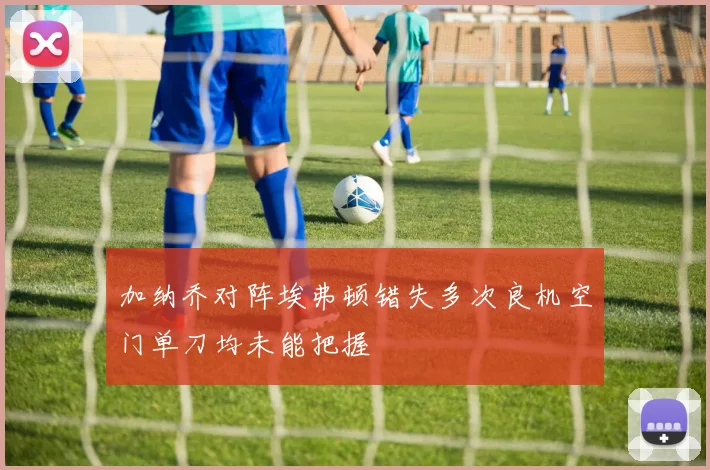 加纳乔对阵埃弗顿错失多次良机空门单刀均未能把握