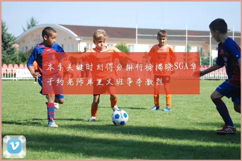 本季关键时刻得分排行榜揭晓SGA华子约老师库里文班争夺激烈