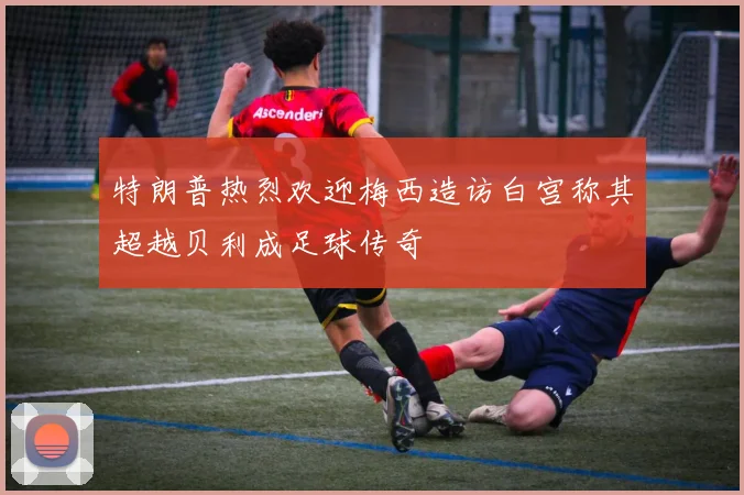 特朗普热烈欢迎梅西造访白宫称其超越贝利成足球传奇