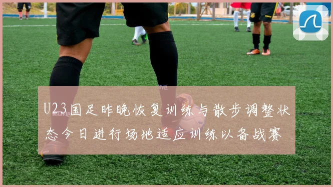 U23国足昨晚恢复训练与散步调整状态今日进行场地适应训练以备战赛事