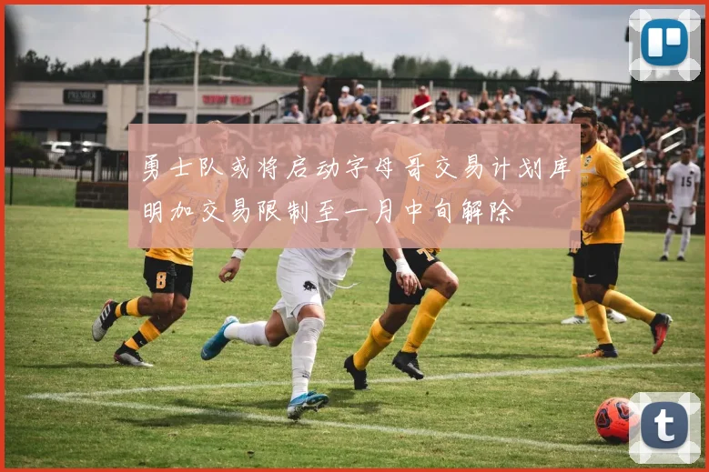 勇士队或将启动字母哥交易计划库明加交易限制至一月中旬解除