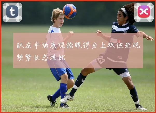 狄龙半场表现抢眼得分上双但犯规频繁状态堪忧