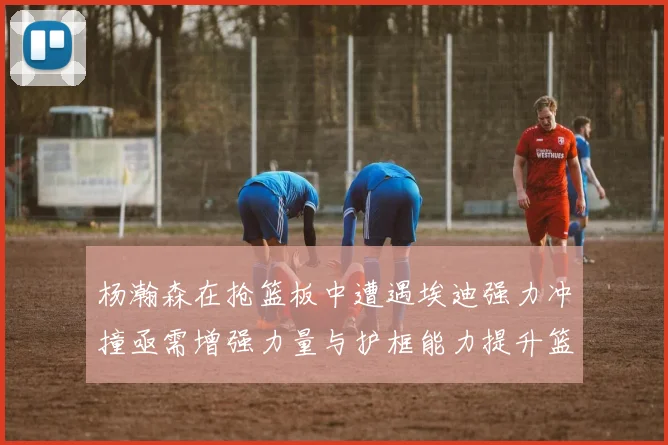 杨瀚森在抢篮板中遭遇埃迪强力冲撞亟需增强力量与护框能力提升篮板表现
