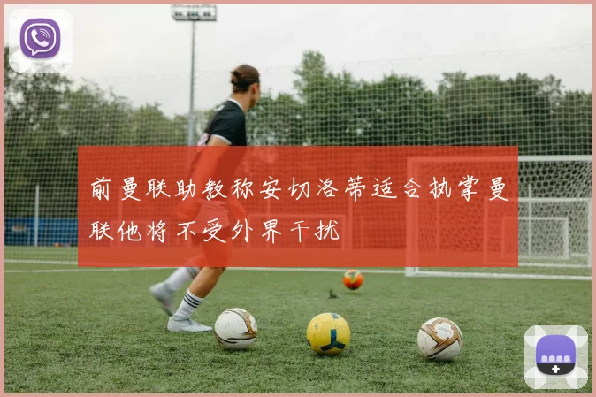 前曼联助教称安切洛蒂适合执掌曼联他将不受外界干扰