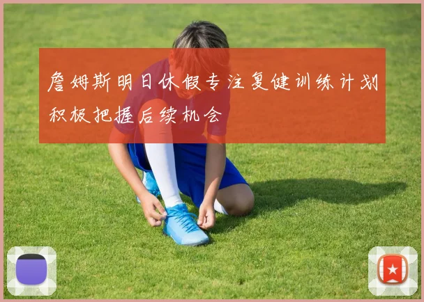 詹姆斯明日休假专注复健训练计划积极把握后续机会