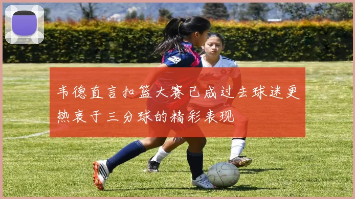 韦德直言扣篮大赛已成过去球迷更热衷于三分球的精彩表现