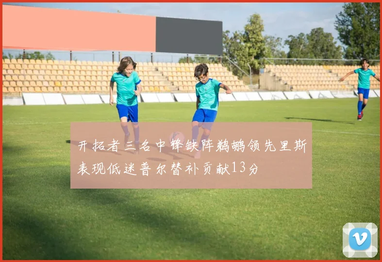 开拓者三名中锋缺阵鹈鹕领先里斯表现低迷普尔替补贡献13分