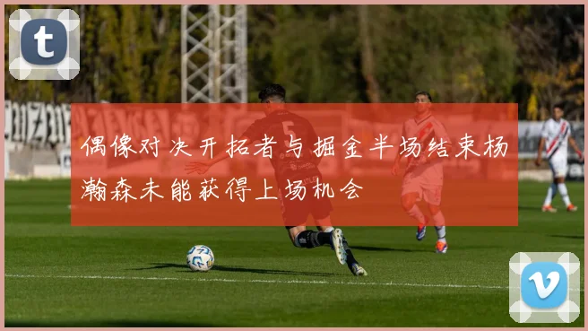偶像对决开拓者与掘金半场结束杨瀚森未能获得上场机会